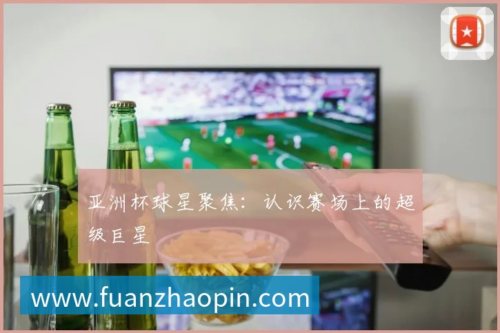 亚洲杯球星聚焦:认识赛场上的超级巨星