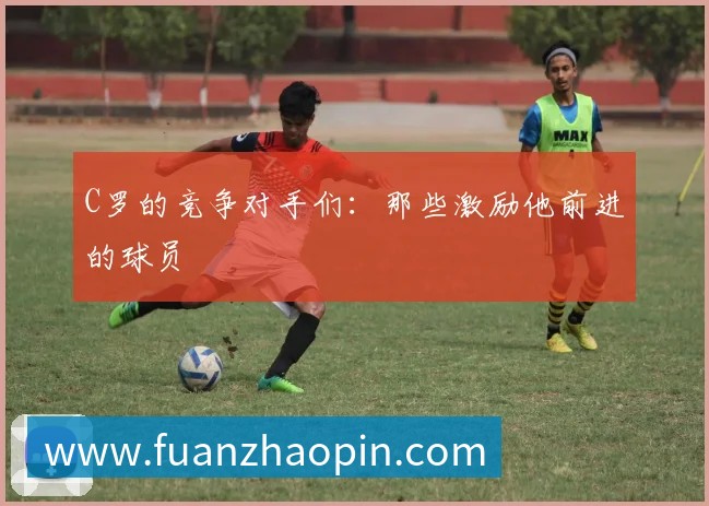 C罗的竞争对手们:那些激励他前进的球员