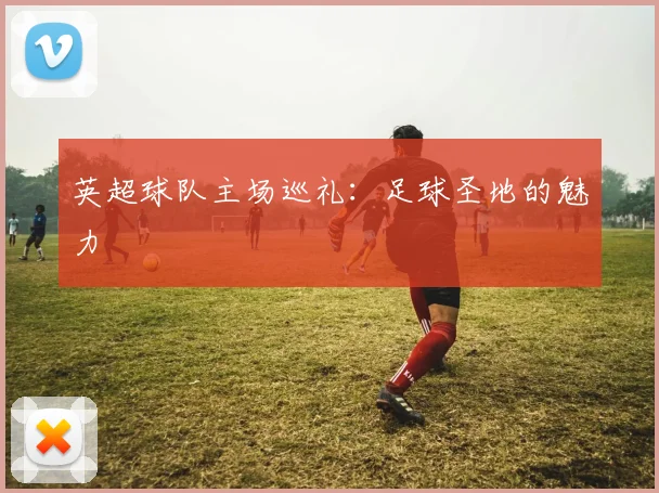 英超球队主场巡礼:足球圣地的魅力